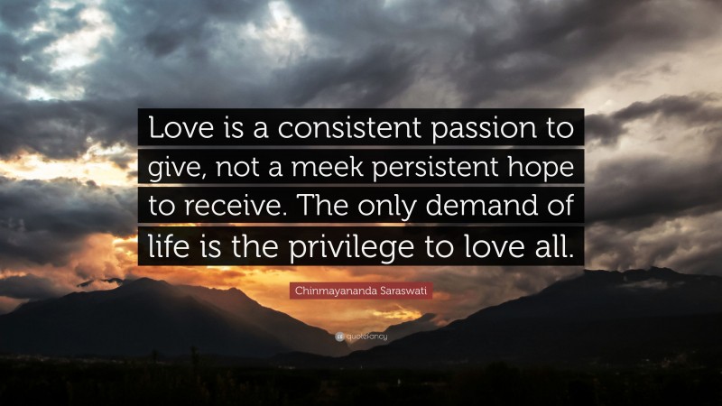 Chinmayananda Saraswati Quote: “Love is a consistent passion to give, not a meek persistent hope to receive. The only demand of life is the privilege to love all.”