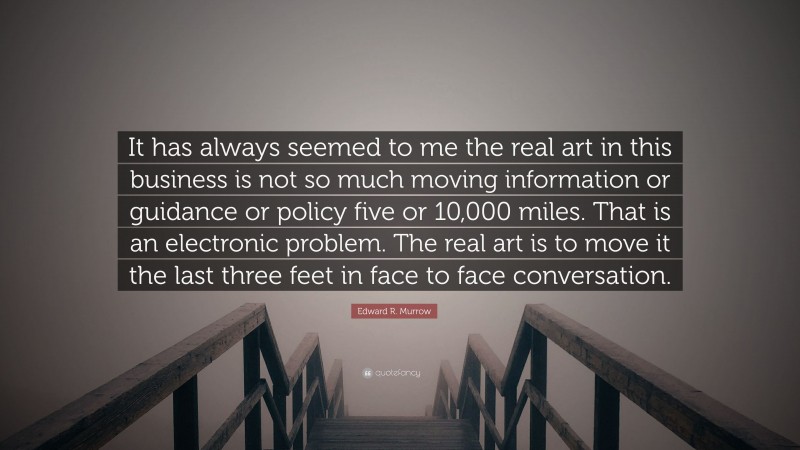 Edward R. Murrow Quote: “It has always seemed to me the real art in this business is not so much moving information or guidance or policy five or 10,000 miles. That is an electronic problem. The real art is to move it the last three feet in face to face conversation.”