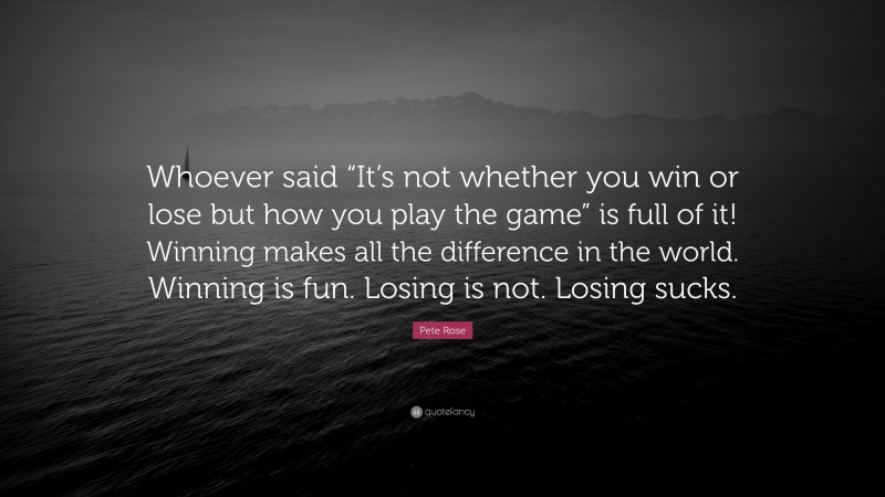 Pete Rose Quote: “Whoever said “It’s not whether you win or lose but how you play the game” is full of it! Winning makes all the difference in the world. Winning is fun. Losing is not. Losing sucks.”