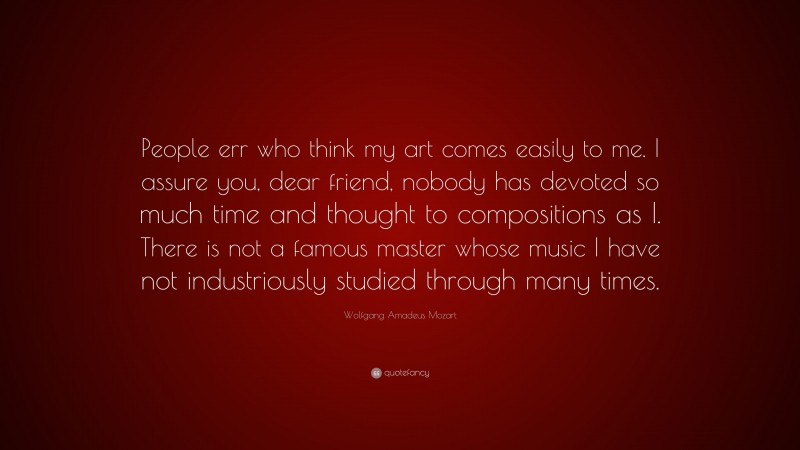 Wolfgang Amadeus Mozart Quote: “People err who think my art comes easily to me. I assure you, dear friend, nobody has devoted so much time and thought to compositions as I. There is not a famous master whose music I have not industriously studied through many times.”