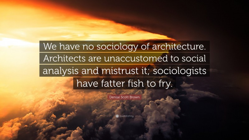 Denise Scott Brown Quote: “We have no sociology of architecture. Architects are unaccustomed to social analysis and mistrust it; sociologists have fatter fish to fry.”