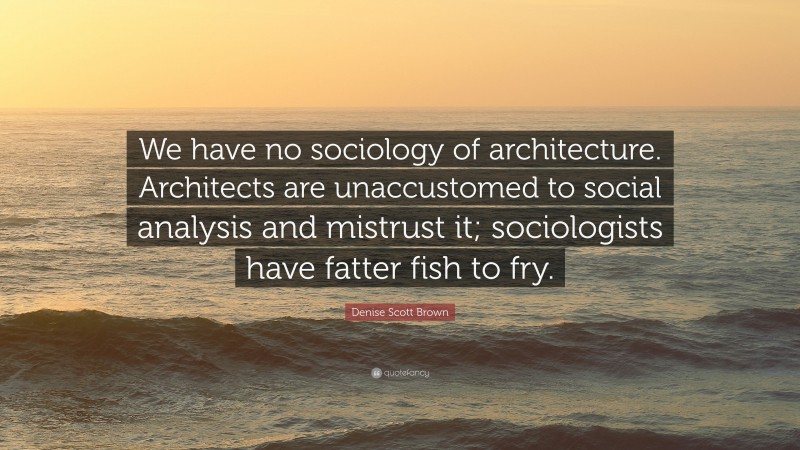 Denise Scott Brown Quote: “We have no sociology of architecture. Architects are unaccustomed to social analysis and mistrust it; sociologists have fatter fish to fry.”