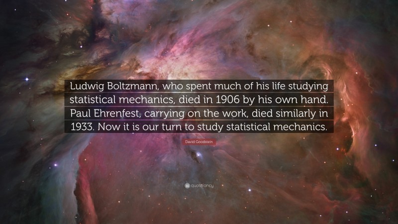 David Goodstein Quote: “Ludwig Boltzmann, who spent much of his life studying statistical mechanics, died in 1906 by his own hand. Paul Ehrenfest, carrying on the work, died similarly in 1933. Now it is our turn to study statistical mechanics.”