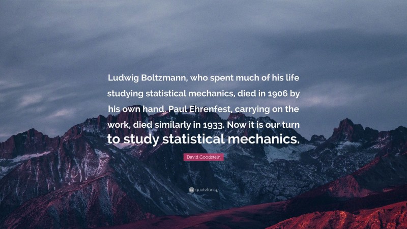 David Goodstein Quote: “Ludwig Boltzmann, who spent much of his life studying statistical mechanics, died in 1906 by his own hand. Paul Ehrenfest, carrying on the work, died similarly in 1933. Now it is our turn to study statistical mechanics.”