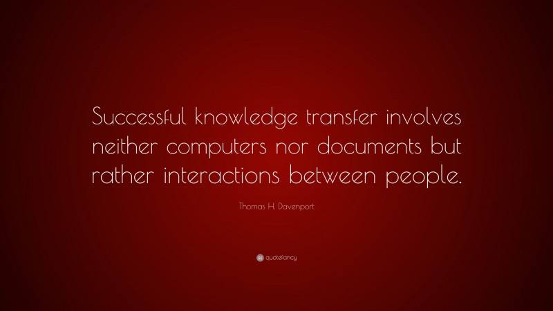 Thomas H. Davenport Quote: “Successful knowledge transfer involves neither computers nor documents but rather interactions between people.”