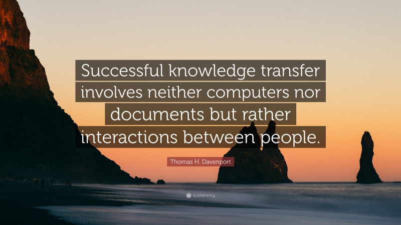 Thomas H. Davenport Quote: “Successful knowledge transfer involves neither computers nor documents but rather interactions between people.”