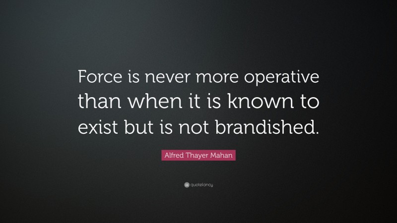 Alfred Thayer Mahan Quote: “Force is never more operative than when it is known to exist but is not brandished.”