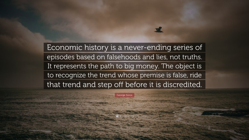 George Soros Quote: “Economic history is a never-ending series of episodes based on falsehoods and lies, not truths. It represents the path to big money. The object is to recognize the trend whose premise is false, ride that trend and step off before it is discredited.”