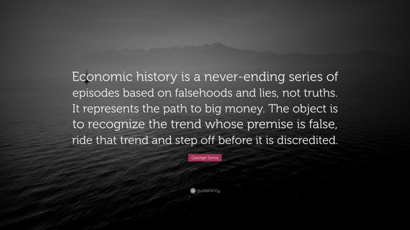 George Soros Quote: “Economic history is a never-ending series of episodes based on falsehoods and lies, not truths. It represents the path to big money. The object is to recognize the trend whose premise is false, ride that trend and step off before it is discredited.”