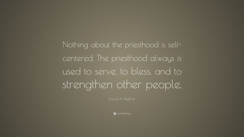 David A. Bednar Quote: “Nothing about the priesthood is self-centered. The priesthood always is used to serve, to bless, and to strengthen other people.”