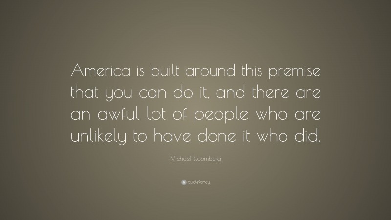 Michael Bloomberg Quote: “America is built around this premise that you can do it, and there are an awful lot of people who are unlikely to have done it who did.”