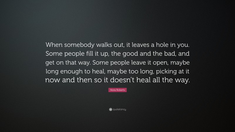 Nora Roberts Quote: “When somebody walks out, it leaves a hole in you. Some people fill it up, the good and the bad, and get on that way. Some people leave it open, maybe long enough to heal, maybe too long, picking at it now and then so it doesn’t heal all the way.”