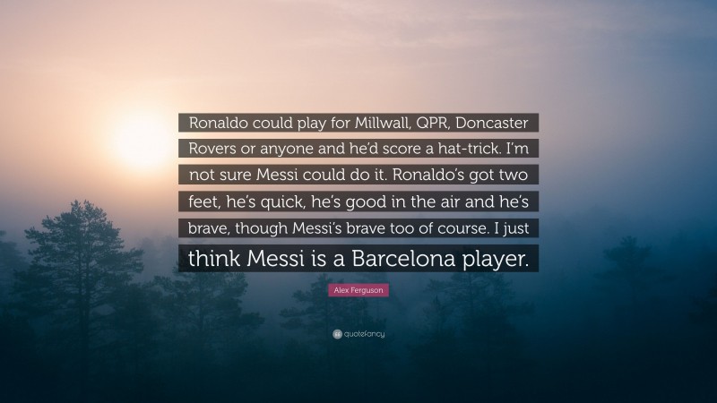Alex Ferguson Quote: “Ronaldo could play for Millwall, QPR, Doncaster Rovers or anyone and he’d score a hat-trick. I’m not sure Messi could do it. Ronaldo’s got two feet, he’s quick, he’s good in the air and he’s brave, though Messi’s brave too of course. I just think Messi is a Barcelona player.”