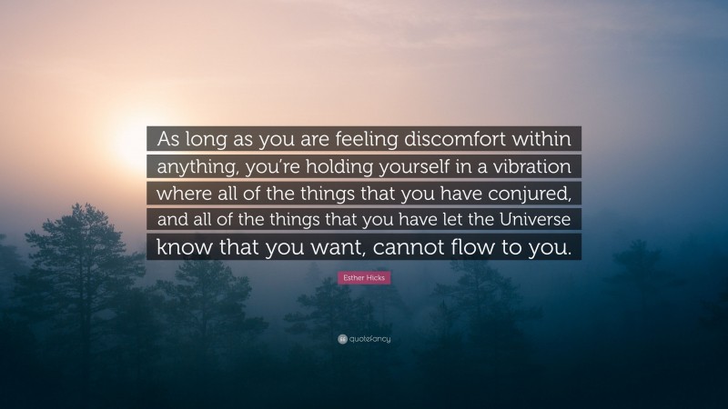 Esther Hicks Quote: “As long as you are feeling discomfort within anything, you’re holding yourself in a vibration where all of the things that you have conjured, and all of the things that you have let the Universe know that you want, cannot flow to you.”