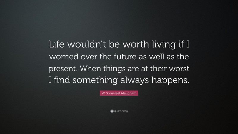 W. Somerset Maugham Quote: “Life wouldn’t be worth living if I worried over the future as well as the present. When things are at their worst I find something always happens.”