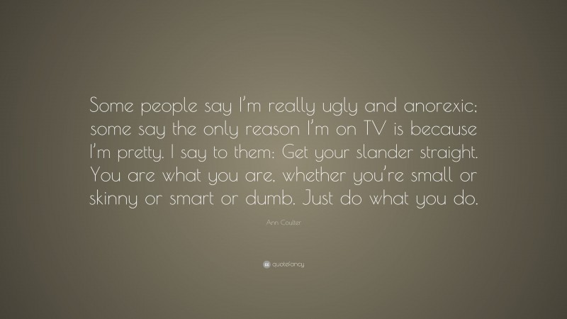 Ann Coulter Quote: “Some people say I’m really ugly and anorexic; some say the only reason I’m on TV is because I’m pretty. I say to them: Get your slander straight. You are what you are, whether you’re small or skinny or smart or dumb. Just do what you do.”