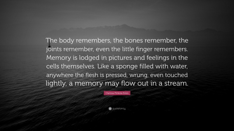 Clarissa Pinkola Estés Quote: “The body remembers, the bones remember, the joints remember, even the little finger remembers. Memory is lodged in pictures and feelings in the cells themselves. Like a sponge filled with water, anywhere the flesh is pressed, wrung, even touched lightly, a memory may flow out in a stream.”