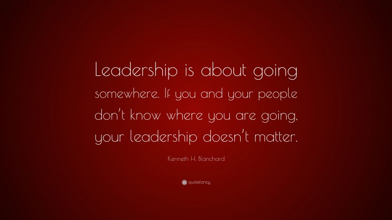 Kenneth H. Blanchard Quote: “Leadership is about going somewhere. If you and your people don’t know where you are going, your leadership doesn’t matter.”