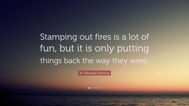 W. Edwards Deming Quote: “Stamping out fires is a lot of fun, but it is only putting things back the way they were.”