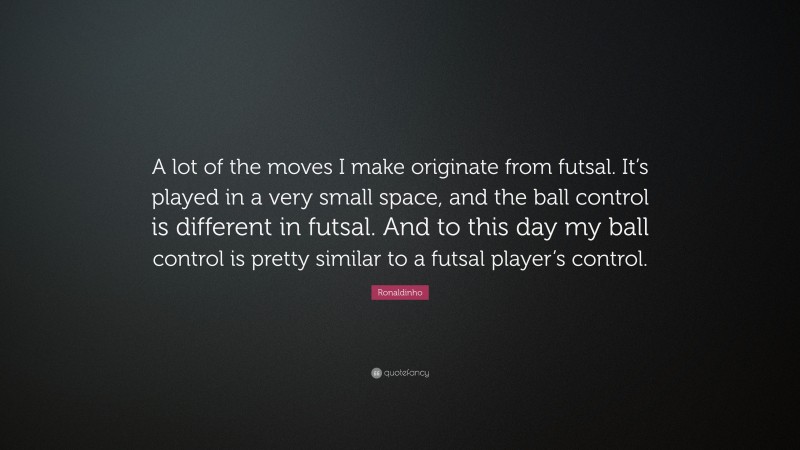 Ronaldinho Quote: “A lot of the moves I make originate from futsal. It’s played in a very small space, and the ball control is different in futsal. And to this day my ball control is pretty similar to a futsal player’s control.”