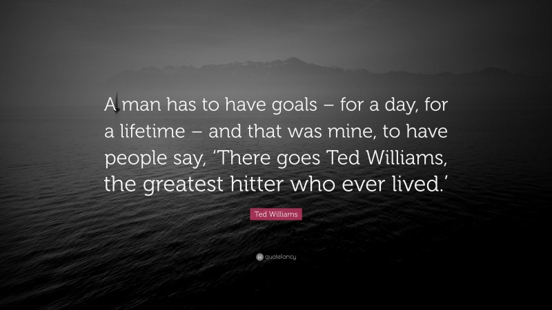 Ted Williams Quote: “A man has to have goals – for a day, for a lifetime – and that was mine, to have people say, ‘There goes Ted Williams, the greatest hitter who ever lived.’”