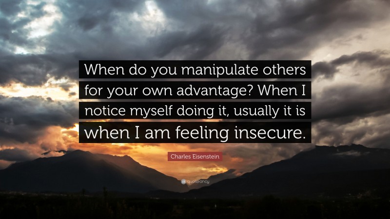 Charles Eisenstein Quote: “When do you manipulate others for your own advantage? When I notice myself doing it, usually it is when I am feeling insecure.”