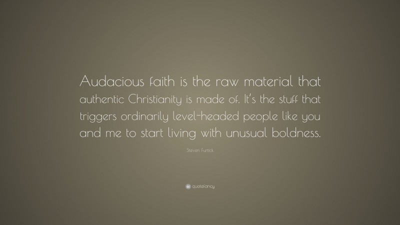 Steven Furtick Quote: “Audacious faith is the raw material that authentic Christianity is made of. It’s the stuff that triggers ordinarily level-headed people like you and me to start living with unusual boldness.”
