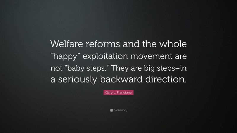 Gary L. Francione Quote: “Welfare reforms and the whole “happy” exploitation movement are not “baby steps.” They are big steps–in a seriously backward direction.”