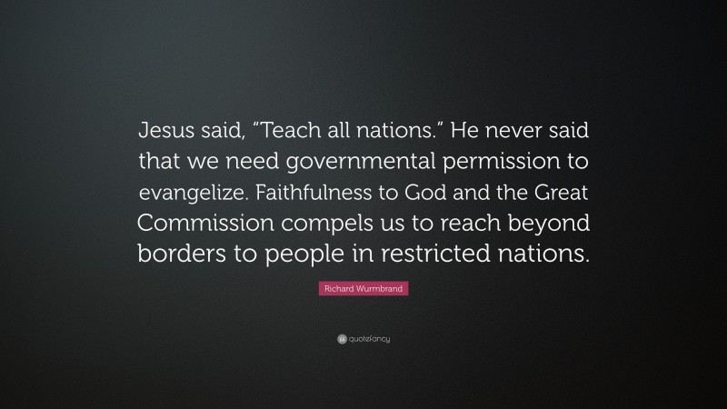 Richard Wurmbrand Quote: “Jesus said, “Teach all nations.” He never said that we need governmental permission to evangelize. Faithfulness to God and the Great Commission compels us to reach beyond borders to people in restricted nations.”
