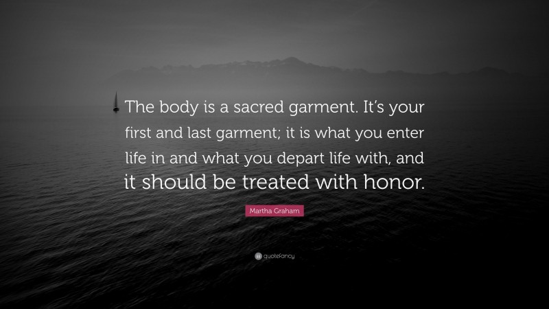 Martha Graham Quote: “The body is a sacred garment. It’s your first and last garment; it is what you enter life in and what you depart life with, and it should be treated with honor.”