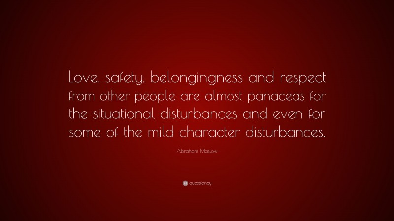 Abraham Maslow Quote: “Love, safety, belongingness and respect from other people are almost panaceas for the situational disturbances and even for some of the mild character disturbances.”