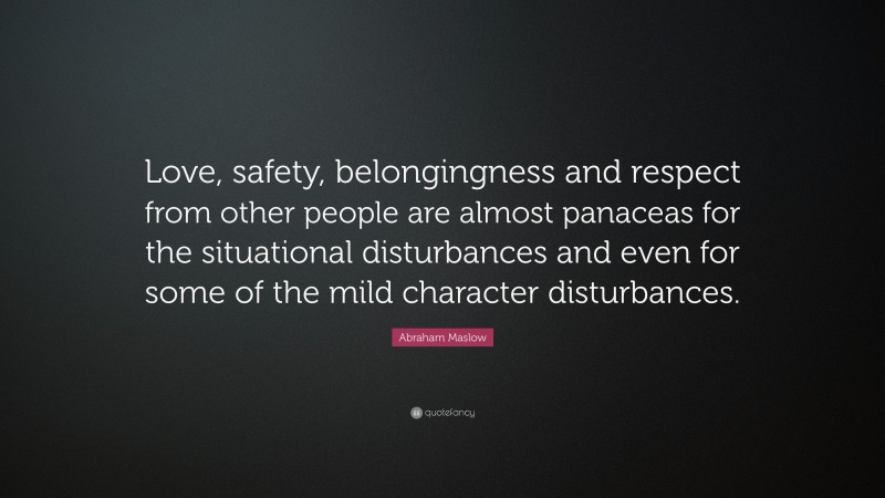 Abraham Maslow Quote: “Love, safety, belongingness and respect from other people are almost panaceas for the situational disturbances and even for some of the mild character disturbances.”