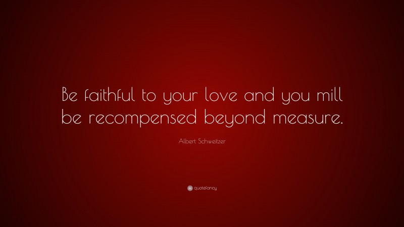 Albert Schweitzer Quote: “Be faithful to your love and you mill be recompensed beyond measure.”
