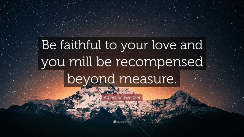 Albert Schweitzer Quote: “Be faithful to your love and you mill be recompensed beyond measure.”
