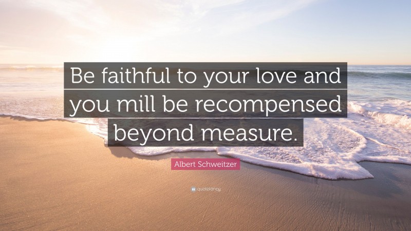 Albert Schweitzer Quote: “Be faithful to your love and you mill be recompensed beyond measure.”