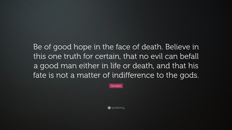 Socrates Quote: “Be of good hope in the face of death. Believe in this one truth for certain, that no evil can befall a good man either in life or death, and that his fate is not a matter of indifference to the gods.”