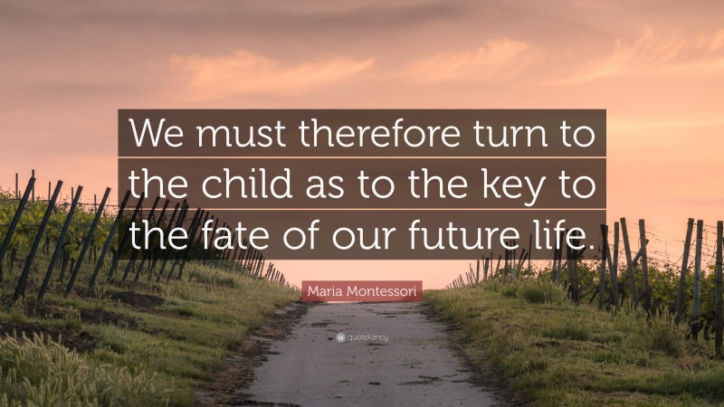Maria Montessori Quote: “We must therefore turn to the child as to the key to the fate of our future life.”