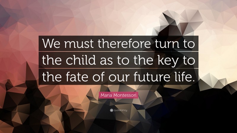 Maria Montessori Quote: “We must therefore turn to the child as to the key to the fate of our future life.”