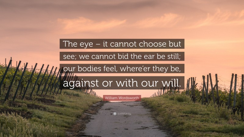 William Wordsworth Quote: “The eye – it cannot choose but see; we cannot bid the ear be still; our bodies feel, where’er they be, against or with our will.”