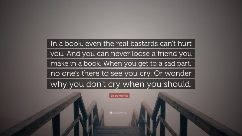 Dean Koontz Quote: “In a book, even the real bastards can’t hurt you. And you can never loose a friend you make in a book. When you get to a sad part, no one’s there to see you cry. Or wonder why you don’t cry when you should.”