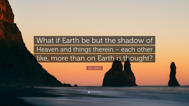 John Milton Quote: “What if Earth be but the shadow of Heaven and things therein – each other like, more than on Earth is thought?”