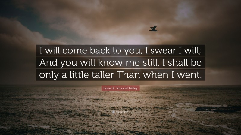 Edna St. Vincent Millay Quote: “I will come back to you, I swear I will; And you will know me still. I shall be only a little taller Than when I went.”