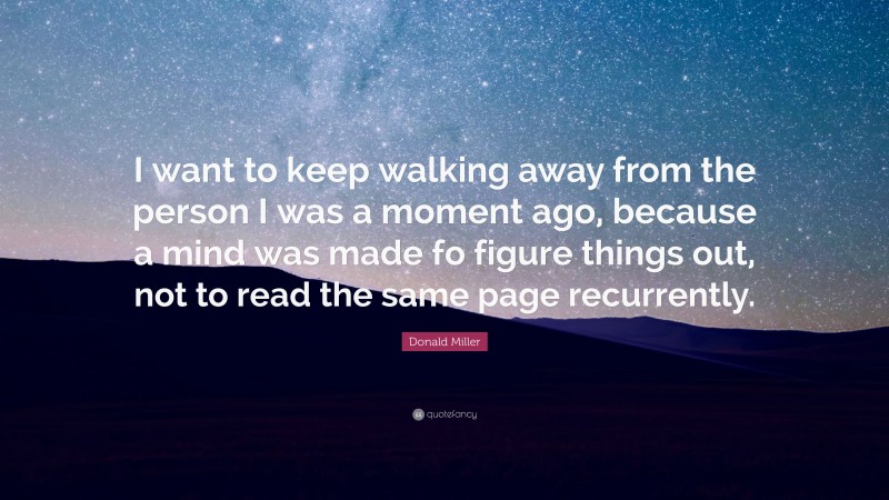Donald Miller Quote: “I want to keep walking away from the person I was a moment ago, because a mind was made fo figure things out, not to read the same page recurrently.”