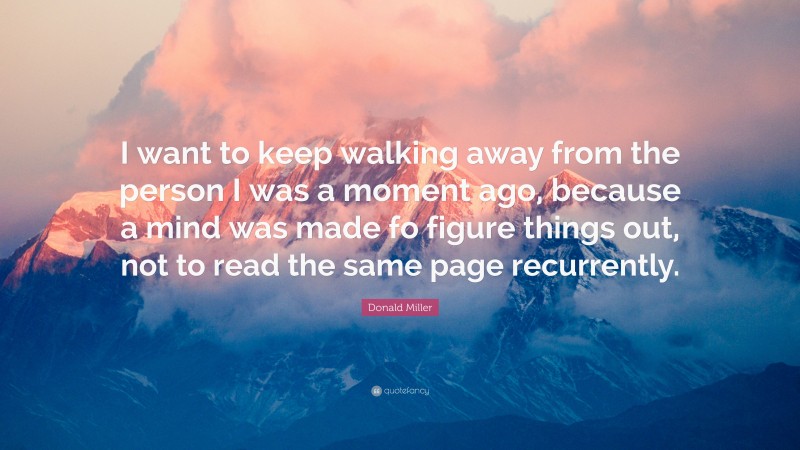 Donald Miller Quote: “I want to keep walking away from the person I was a moment ago, because a mind was made fo figure things out, not to read the same page recurrently.”