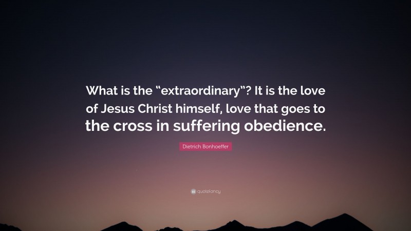 Dietrich Bonhoeffer Quote: “What is the “extraordinary”? It is the love of Jesus Christ himself, love that goes to the cross in suffering obedience.”