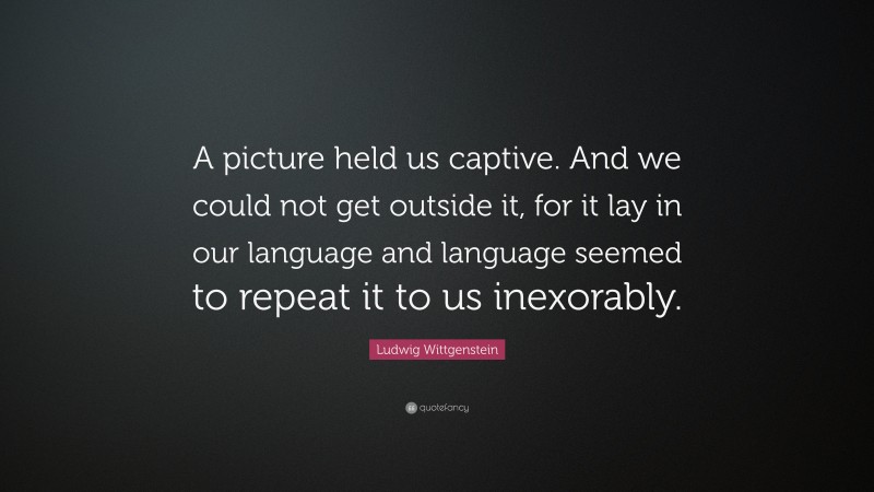 Ludwig Wittgenstein Quote: “A picture held us captive. And we could not get outside it, for it lay in our language and language seemed to repeat it to us inexorably.”