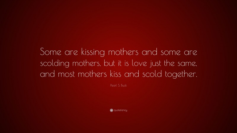 Pearl S. Buck Quote: “Some are kissing mothers and some are scolding mothers, but it is love just the same, and most mothers kiss and scold together.”