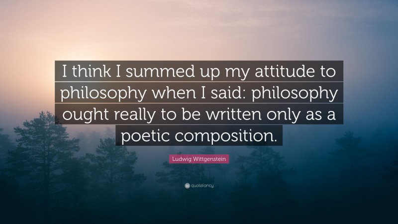 Ludwig Wittgenstein Quote: “I think I summed up my attitude to philosophy when I said: philosophy ought really to be written only as a poetic composition.”