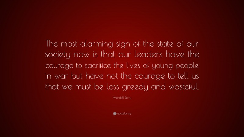 Wendell Berry Quote: “The most alarming sign of the state of our society now is that our leaders have the courage to sacrifice the lives of young people in war but have not the courage to tell us that we must be less greedy and wasteful.”