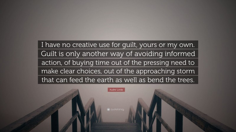Audre Lorde Quote: “I have no creative use for guilt, yours or my own. Guilt is only another way of avoiding informed action, of buying time out of the pressing need to make clear choices, out of the approaching storm that can feed the earth as well as bend the trees.”